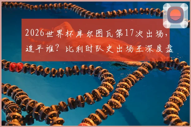 2026世界杯库尔图瓦第17次出场，追平谁？比利时队史出场王深度盘点