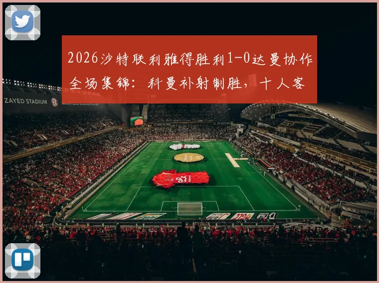 2026沙特联利雅得胜利1-0达曼协作全场集锦：科曼补射制胜，十人客队饮恨，附积分榜最新变动与赛后分析
