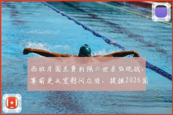 西班牙国王费利佩六世亲临观战，赛前更衣室慰问众将，提振2026国家队士气全记录