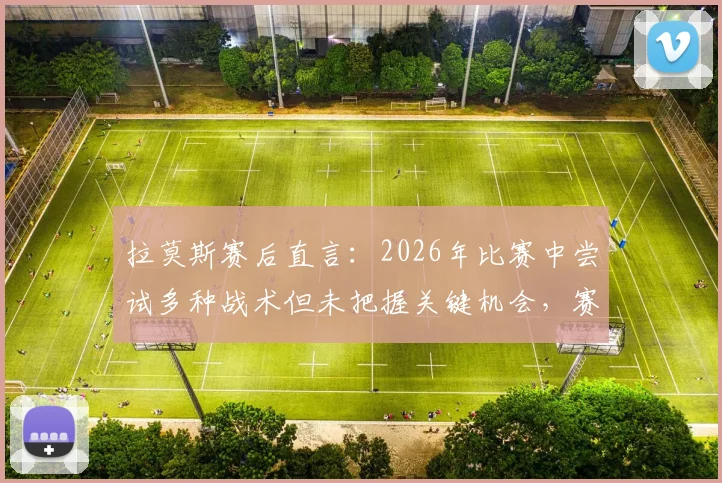 拉莫斯赛后直言：2026年比赛中尝试多种战术但未把握关键机会，赛后复盘深度解析