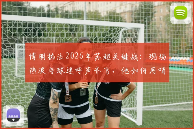 傅明执法2026年苏超关键战:现场热浪与球迷呼声齐飞,他如何用哨声为家乡足球开拓道路?