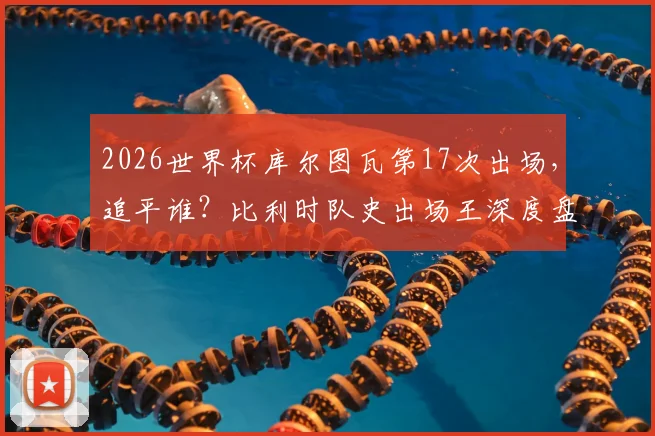 2026世界杯库尔图瓦第17次出场，追平谁？比利时队史出场王深度盘点