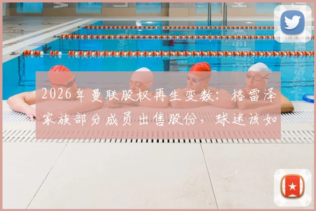 2026年曼联股权再生变数:格雷泽家族部分成员出售股份,球迷该如何解读俱乐部未来走向?