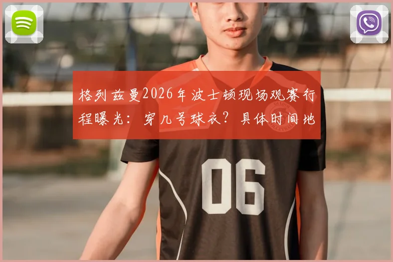 格列兹曼2026年波士顿现场观赛行程曝光：穿几号球衣？具体时间地点与最新照片一览