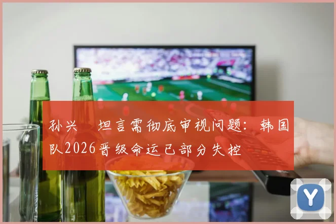 孙兴慜坦言需彻底审视问题:韩国队2026晋级命运已部分失控