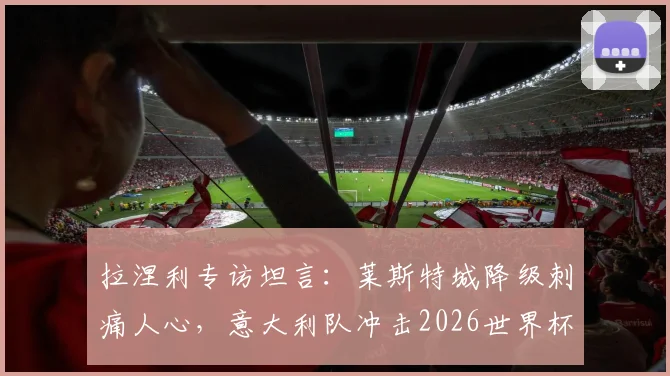 拉涅利专访坦言:莱斯特城降级刺痛人心,意大利队冲击2026世界杯征途面临严峻挑战