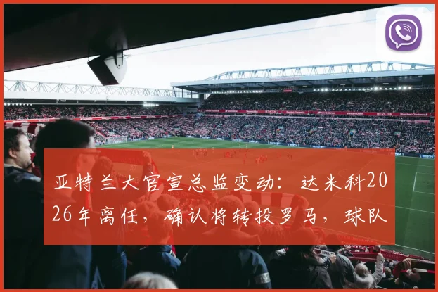 亚特兰大官宣总监变动：达米科2026年离任，确认将转投罗马，球队未来引援策略引关注