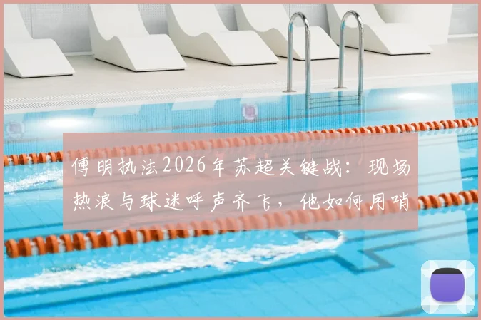 傅明执法2026年苏超关键战:现场热浪与球迷呼声齐飞,他如何用哨声为家乡足球开拓道路?
