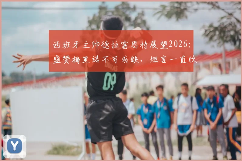 西班牙主帅德拉富恩特展望2026：盛赞梅里诺不可或缺，坦言一直欣赏对手C罗的卓越