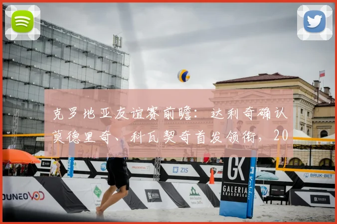 克罗地亚友谊赛前瞻：达利奇确认莫德里奇、科瓦契奇首发领衔，2026年阵容将尝试更多轮换调整