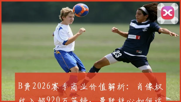 B费2026赛季商业价值解析：肖像权收入超920万英镑，曼联核心如何运作个人品牌？