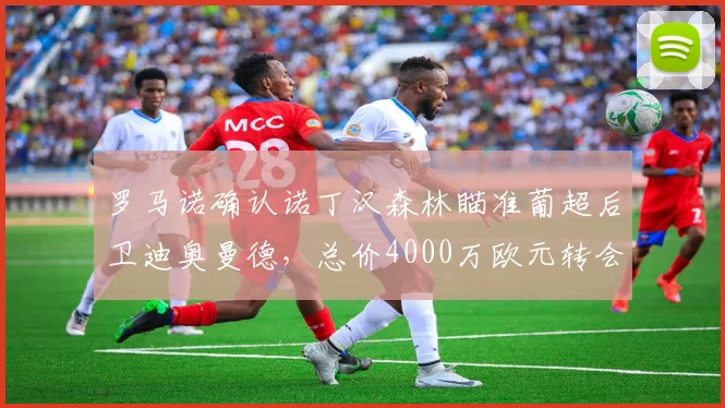 罗马诺确认诺丁汉森林瞄准葡超后卫迪奥曼德,总价4000万欧元转会费解析与球员特点前瞻