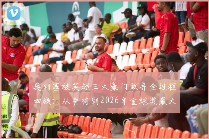 奥利塞被英超三大豪门放弃全过程回顾：从弃将到2026年金球奖最大黑马，他的逆袭之路有多励志？