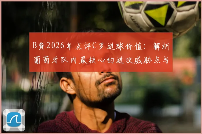 B费2026年点评C罗进球价值：解析葡萄牙队内最核心的进攻威胁点与战术角色