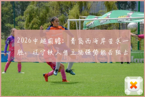 2026中超前瞻：青岛西海岸苦求一胜，辽宁铁人借主场强势能否阻击？最新分析与交锋记录解读