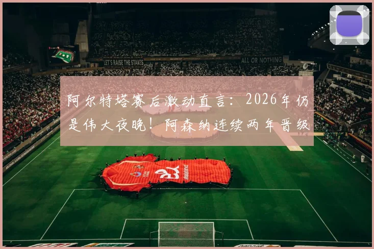 阿尔特塔赛后激动直言：2026年仍是伟大夜晚！阿森纳连续两年晋级欧冠半决赛创历史，发布会发言要点回顾