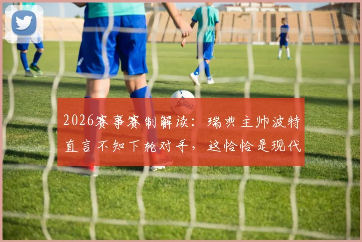 2026赛事赛制解读：瑞典主帅波特直言不知下轮对手，这恰恰是现代足球最大乐趣与悬念