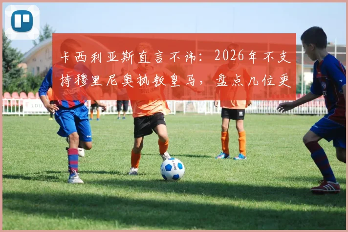 卡西利亚斯直言不讳：2026年不支持穆里尼奥执教皇马，盘点几位更具胜任力的候选主帅