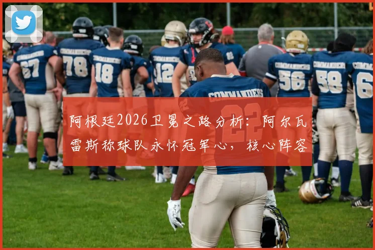 阿根廷2026卫冕之路分析：阿尔瓦雷斯称球队永怀冠军心，核心阵容面临哪些新挑战？