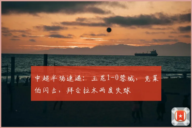 中超半场速递:玉昆1-0蓉城,克莱伯闪击,拜合拉木两度失球
