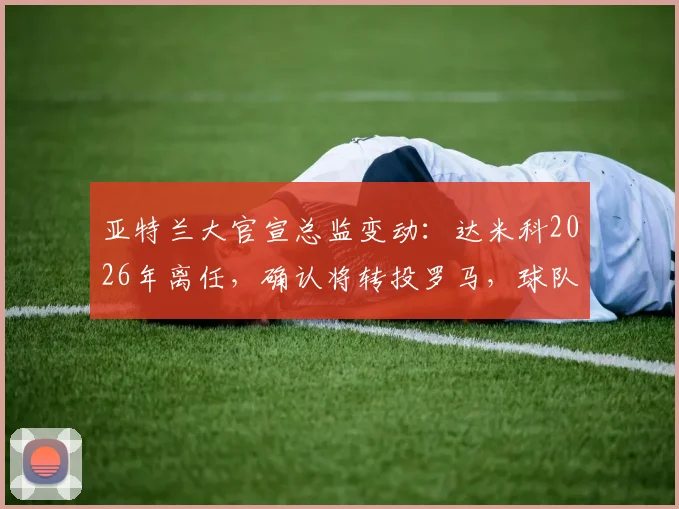亚特兰大官宣总监变动:达米科2026年离任,确认将转投罗马,球队未来引援策略引关注