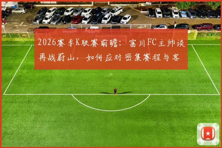 2026赛季K联赛前瞻：富川FC主帅谈再战蔚山，如何应对密集赛程与客场炎热挑战？