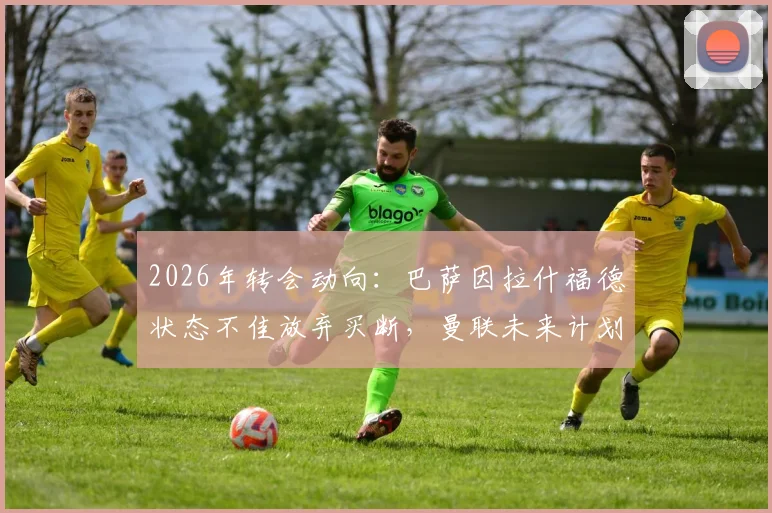 2026年转会动向:巴萨因拉什福德状态不佳放弃买断,曼联未来计划受关注
