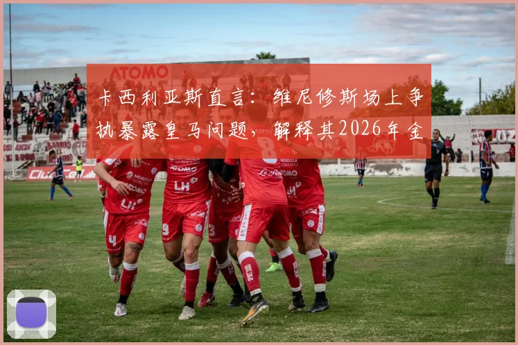 卡西利亚斯直言：维尼修斯场上争执暴露皇马问题，解释其2026年金球奖落选原因