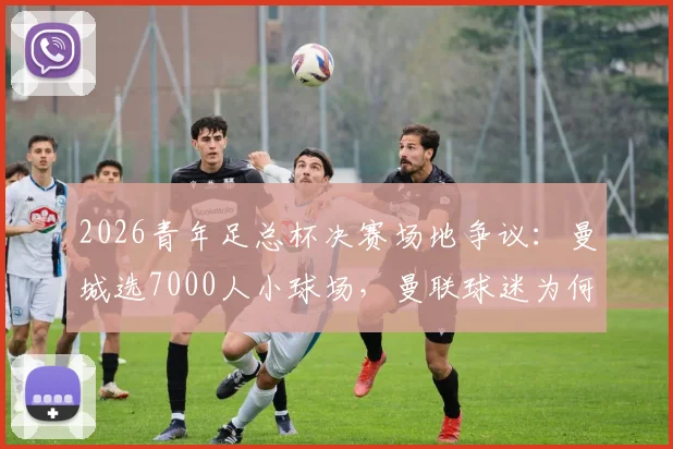 2026青年足总杯决赛场地争议:曼城选7000人小球场,曼联球迷为何强烈抗议?