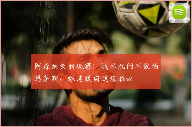 阿森纳失利观察:战术沉闷不敌伯恩茅斯,球迷提前退场抗议