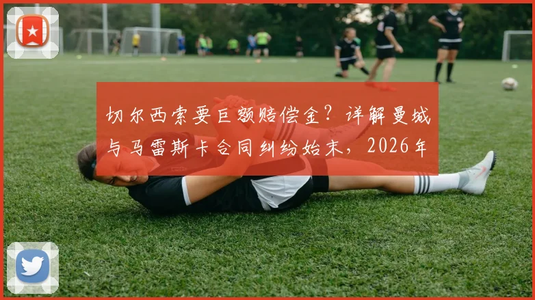 切尔西索要巨额赔偿金？详解曼城与马雷斯卡合同纠纷始末，2026年或面临超千万英镑支出