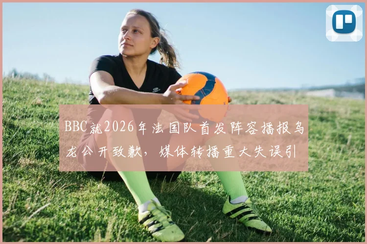 BBC就2026年法国队首发阵容播报乌龙公开致歉,媒体转播重大失误引热议