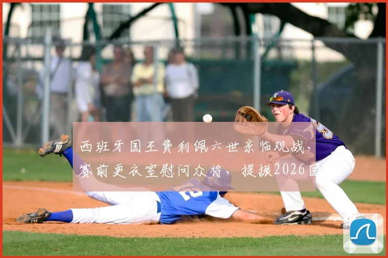 西班牙国王费利佩六世亲临观战,赛前更衣室慰问众将,提振2026国家队士气全记录
