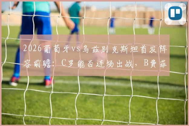 2026葡萄牙vs乌兹别克斯坦首发阵容前瞻：C罗能否连场出战，B费菲利克斯作用几何