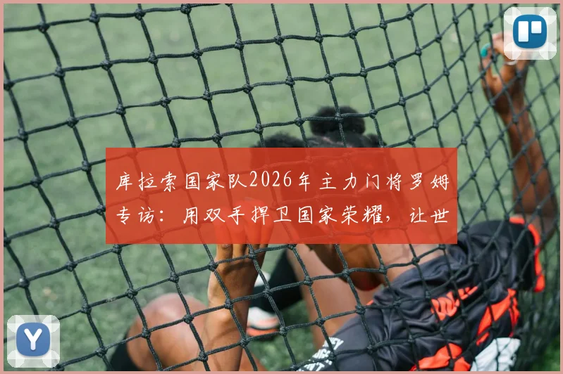 库拉索国家队2026年主力门将罗姆专访：用双手捍卫国家荣耀，让世界认识我们的岛屿