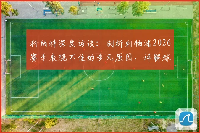 科纳特深度访谈：剖析利物浦2026赛季表现不佳的多元原因，详解球队未来成功的核心要素与前景展望
