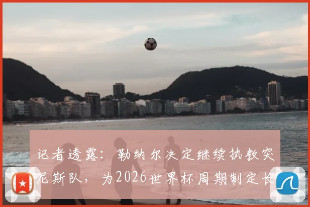 记者透露：勒纳尔决定继续执教突尼斯队，为2026世界杯周期制定长期规划