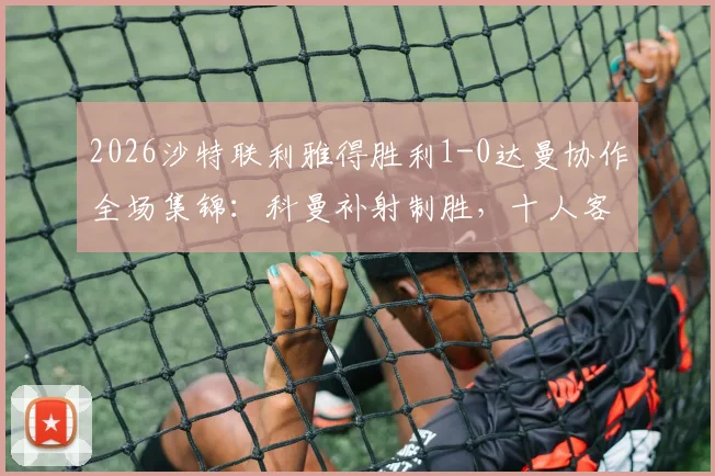 2026沙特联利雅得胜利1-0达曼协作全场集锦:科曼补射制胜,十人客队饮恨,附积分榜最新变动与赛后分析