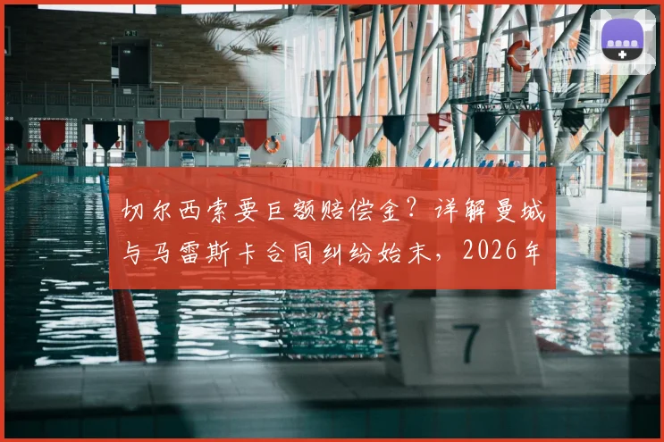 切尔西索要巨额赔偿金?详解曼城与马雷斯卡合同纠纷始末,2026年或面临超千万英镑支出