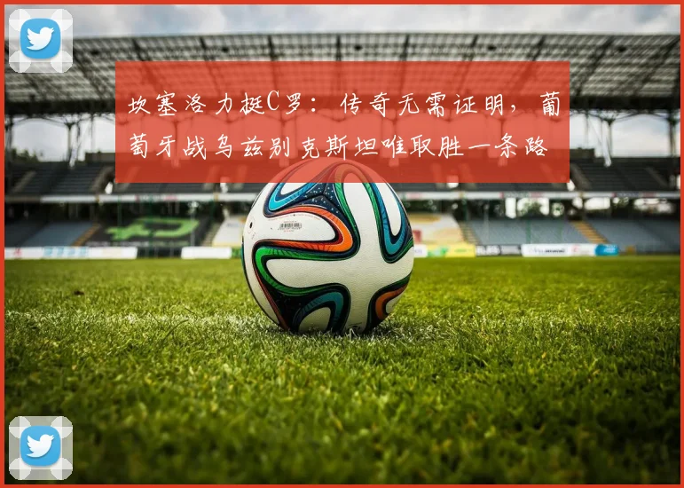 坎塞洛力挺C罗：传奇无需证明，葡萄牙战乌兹别克斯坦唯取胜一条路，解析2026年征程关键战