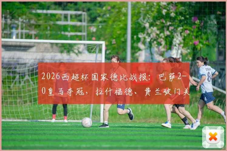 2026西超杯国家德比战报：巴萨2-0皇马夺冠，拉什福德、费兰破门关键进球回放与比赛战术分析