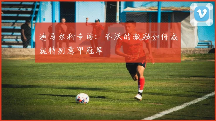 迪马尔科专访:齐沃的激励如何成就特别意甲冠军