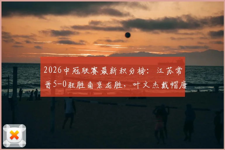 2026中冠联赛最新积分榜:江苏常晋5-0狂胜南京龙胜,叶文杰戴帽唐曾琦破门引爆半场
