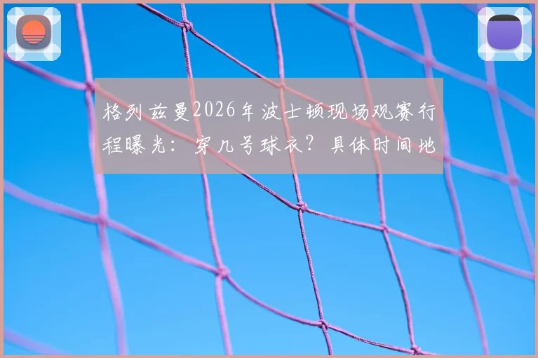 格列兹曼2026年波士顿现场观赛行程曝光：穿几号球衣？具体时间地点与最新照片一览