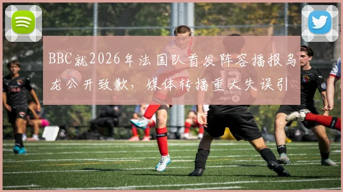 BBC就2026年法国队首发阵容播报乌龙公开致歉，媒体转播重大失误引热议