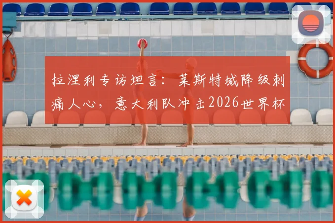 拉涅利专访坦言:莱斯特城降级刺痛人心,意大利队冲击2026世界杯征途面临严峻挑战
