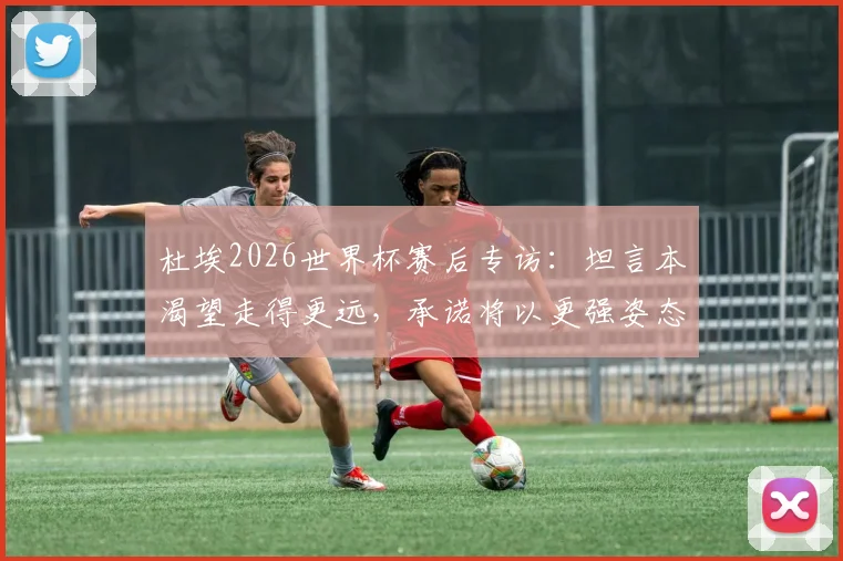 杜埃2026世界杯赛后专访：坦言本渴望走得更远，承诺将以更强姿态回归，未来展望引关注
