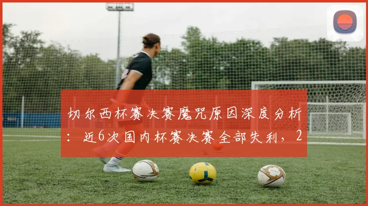 切尔西杯赛决赛魔咒原因深度分析:近6次国内杯赛决赛全部失利,2026年如何破局?