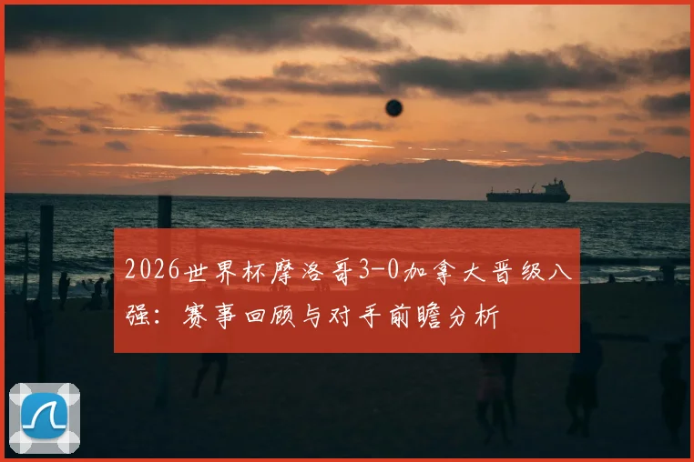 2026世界杯摩洛哥3-0加拿大晋级八强：赛事回顾与对手前瞻分析