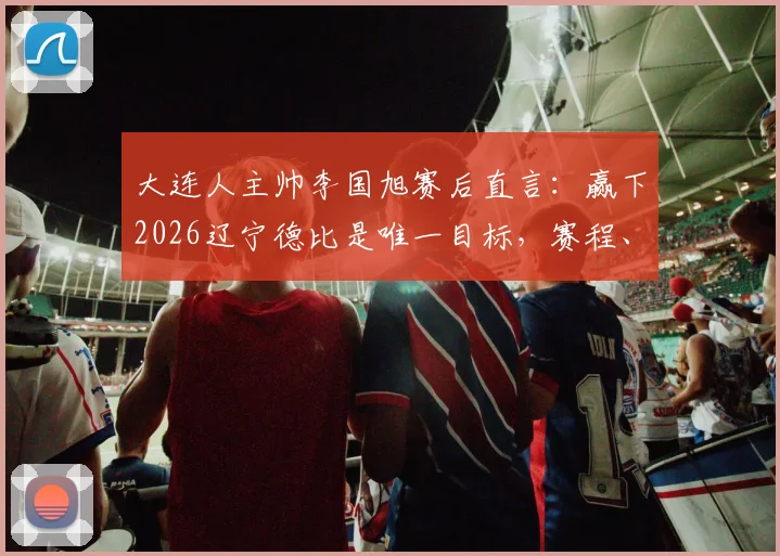 大连人主帅李国旭赛后直言：赢下2026辽宁德比是唯一目标，赛程、战术与奖金分析
